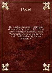 The Angling Excursions of Gregory Greendrake, Esq. Pseud., I.E. J. Coad in the Counties of Wicklow, Meath, Westmeath, Longford, and Cayan, with . Dedicated to "All Honest Brothers of