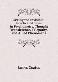 Seeing the Invisible: Practical Studies in Psychometry, Thought Transference, Telepathy, and Allied Phenomena