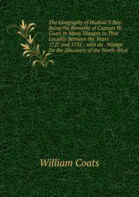 The Geography of Hudson'S Bay: Being the Remarks of Captain W. Coats in Many Voyages to That Locality Between the Years 1727 and 1751 ; with an . Voyage for the Discovery of the North-West