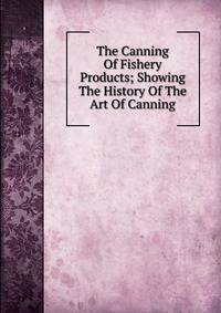 The Canning Of Fishery Products; Showing The History Of The Art Of Canning