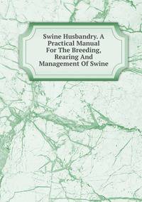 Swine Husbandry. A Practical Manual For The Breeding, Rearing And Management Of Swine