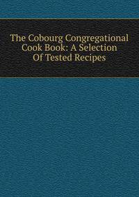 The Cobourg Congregational Cook Book: A Selection Of Tested Recipes