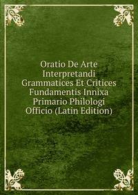 Oratio De Arte Interpretandi Grammatices Et Critices Fundamentis Innixa Primario Philologi Officio (Latin Edition)