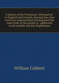 A history of the Protestant "reformation" in England and Ireland; showing how that event has impoverished and degraded the main body of the people in . addressed to all sensible and just Englishmen