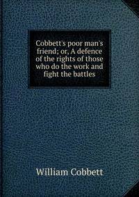 Cobbett's poor man's friend; or, A defence of the rights of those who do the work and fight the battles