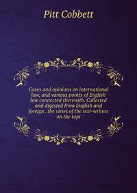 Cases and opinions on international law, and various points of English law connected therewith. Collected and digested from English and foreign . the views of the text-writers on the topi