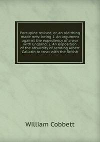 Porcupine revived, or, an old thing made new: being 1. An argument against the expediency of a war with England. 2. An exposition of the absurdity of sending Albert Gallatin to treat with the British