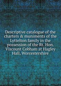 Descriptive catalogue of the charters &amp; muniments of the Lyttelton family in the possession of the Rt. Hon. Viscount Cobham at Hagley Hall, Worcestershire