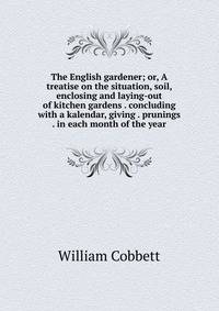 The English gardener; or, A treatise on the situation, soil, enclosing and laying-out of kitchen gardens . concluding with a kalendar, giving . prunings . in each month of the year