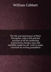 The life and adventures of Peter Porcupine: with a full and fair account of all his authoring transactions; being a sure and infallible guide for all . wish to make a fortune by writing pamphlets