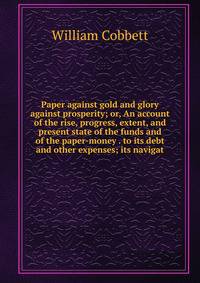Paper against gold and glory against prosperity; or, An account of the rise, progress, extent, and present state of the funds and of the paper-money . to its debt and other expenses; its navigat
