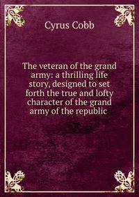 The veteran of the grand army: a thrilling life story, designed to set forth the true and lofty character of the grand army of the republic .