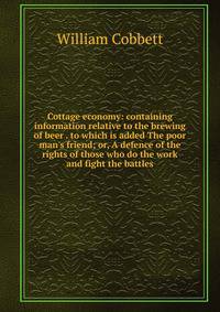 Cottage economy: containing information relative to the brewing of beer . to which is added The poor man's friend; or, A defence of the rights of those who do the work and fight the battles