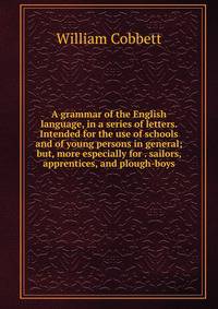 A grammar of the English language, in a series of letters. Intended for the use of schools and of young persons in general; but, more especially for . sailors, apprentices, and plough-boys
