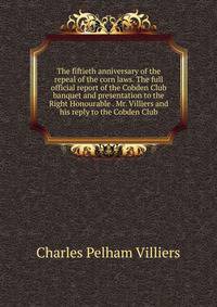 The fiftieth anniversary of the repeal of the corn laws. The full official report of the Cobden Club banquet and presentation to the Right Honourable . Mr. Villiers and his reply to the Cobden Club