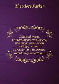 Collected works: Containing his theological, polemical, and critical writings, sermons, speeches, and addresses, and literary miscellanies