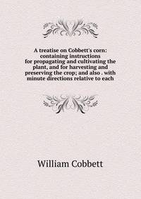 A treatise on Cobbett's corn: containing instructions for propagating and cultivating the plant, and for harvesting and preserving the crop; and also . with minute directions relative to each