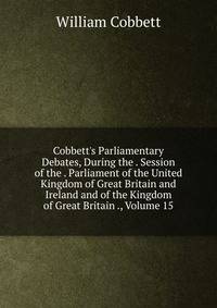 Cobbett's Parliamentary Debates, During the . Session of the . Parliament of the United Kingdom of Great Britain and Ireland and of the Kingdom of Great Britain ., Volume 15
