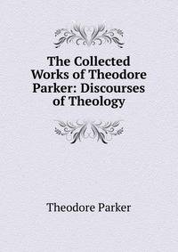 The Collected Works of Theodore Parker: Discourses of Theology