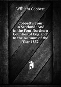 Cobbett's Tour in Scotland: And in the Four Northern Counties of England: In the Autumn of the Year 1832