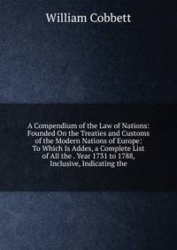 A Compendium of the Law of Nations: Founded On the Treaties and Customs of the Modern Nations of Europe: To Which Is Addes, a Complete List of All the . Year 1731 to 1788, Inclusive, Indicating the