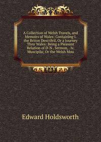 A Collection of Welsh Travels, and Memoirs of Wales: Containing I. the Briton Describ'd, Or a Journey Thro' Wales: Being a Pleasant Relation of D-N . Sermon, . Iv. Muscipila; Or the Welsh Mou