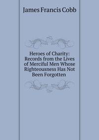 Heroes of Charity: Records from the Lives of Merciful Men Whose Righteousness Has Not Been Forgotten .