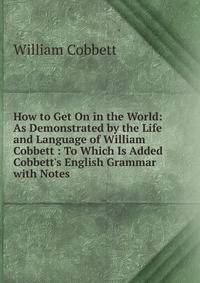 How to Get On in the World: As Demonstrated by the Life and Language of William Cobbett : To Which Is Added Cobbett's English Grammar with Notes