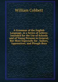A Grammar of the English Language, in a Series of Letters: Intended for the Use of Schools and of Young Persons in General, But More Especially for . Sailors, Apprentices, and Plough-Boys