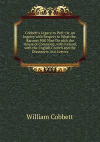 Cobbett's Legacy to Peel: Or, an Inquiry with Respect to What the . Baronet Will Now Do with the House of Commons, with Ireland, with the English Church and the Dissenters. in 6 Letters