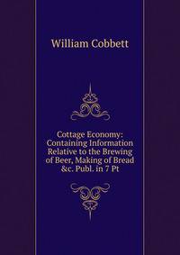Cottage Economy: Containing Information Relative to the Brewing of Beer, Making of Bread &amp;c. Publ. in 7 Pt