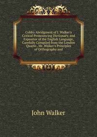 Cobb's Abridgment of J. Walker's Critical Pronouncing Dictionary, and Expositor of the English Language, Carefully Compiled from the London Quarto . Mr. Walker's Principles of Orthography and