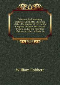 Cobbett's Parliamentary Debates, During the . Session of the . Parliament of the United Kingdom of Great Britain and Ireland and of the Kingdom of Great Britain ., Volume 16