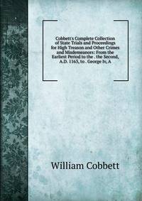 Cobbett's Complete Collection of State Trials and Proceedings for High Treason and Other Crimes and Misdemeanors: From the Earliest Period to the . the Second, A.D. 1163, to . George Iv, A.