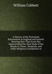 A History of the Protestant Reformation in England and Ireland: Showing How That Event Has Impoverished the Main Body of the People in Those . Hospitals, and Other Religious Foundations in