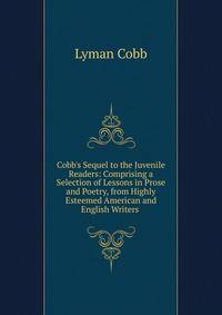 Cobb's Sequel to the Juvenile Readers: Comprising a Selection of Lessons in Prose and Poetry, from Highly Esteemed American and English Writers .