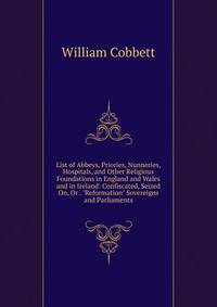 List of Abbeys, Priories, Nunneries, Hospitals, and Other Religious Foundations in England and Wales and in Ireland: Confiscated, Seized On, Or . "Reformation" Sovereigns and Parliaments