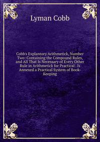 Cobb's Explantory Arithmetick, Number Two: Containing the Compound Rules, and All That Is Necessary of Every Other Rule in Arithmetick for Practical . Is Annexed a Practical System of Book-Keeping