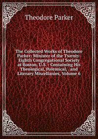 The Collected Works of Theodore Parker: Minister of the Twenty-Eighth Congregational Society at Boston, U.S. : Containing His Theological, Polemical, . and Literary Miscellanies, Volume 6