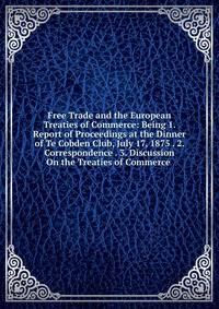Free Trade and the European Treaties of Commerce: Being 1. Report of Proceedings at the Dinner of Te Cobden Club, July 17, 1875 . 2. Correspondence . 3. Discussion On the Treaties of Commerce .