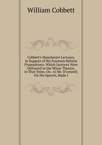 Cobbett's Manchester Lectures, in Support of His Fourteen Reform Propositions: Which Lectures Were Delivered in the Minor Theatre, in That Town, On . to Mr. O'connell, On His Speech, Made I