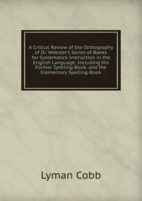 A Critical Review of the Orthography of Dr. Webster's Series of Books for Systematick Instruction in the English Language: Including His Former Spelling-Book, and the Elementary Spelling-Book