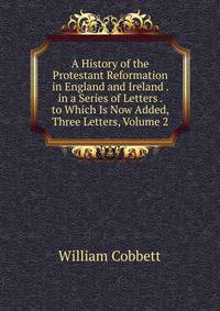 A History of the Protestant Reformation in England and Ireland . in a Series of Letters . to Which Is Now Added, Three Letters, Volume 2