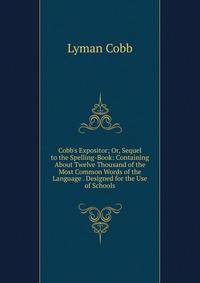 Cobb's Expositor; Or, Sequel to the Spelling-Book: Containing About Twelve Thousand of the Most Common Words of the Language . Designed for the Use of Schools