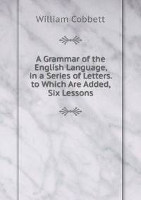 A Grammar of the English Language, in a Series of Letters. to Which Are Added, Six Lessons