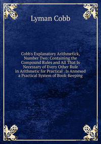 Cobb's Explanatory Arithmetick, Number Two: Containing the Compound Rules and All That Is Necessary of Every Other Rule in Arithmetic for Practical . Is Annexed a Practical System of Book-Keeping