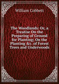 The Woodlands: Or, a Treatise On the Preparing of Ground for Planting; On the Planting &amp;c. of Forest Trees and Underwoods