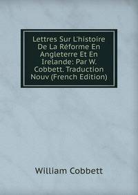 Lettres Sur L'histoire De La R?forme En Angleterre Et En Irelande: Par W. Cobbett. Traduction Nouv (French Edition)