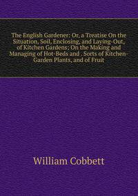 The English Gardener: Or, a Treatise On the Situation, Soil, Enclosing, and Laying-Out, of Kitchen Gardens; On the Making and Managing of Hot-Beds and . Sorts of Kitchen-Garden Plants, and of Fruit