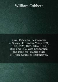 Rural Rides: In the Counties of Surrey . Etc. in the Years 1821, 1822, 1823, 1825, 1826, 1829, 1830 and 1832 with Economical and Political . By, the State of Those Counties Respectively